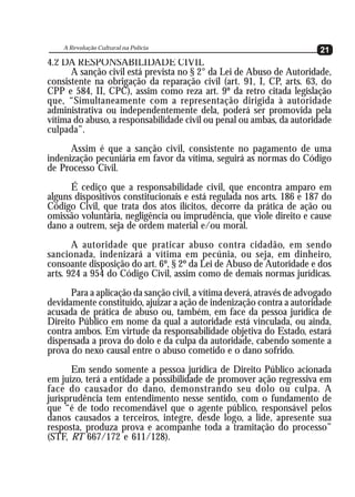 A Revolução Cultural na Polícia
   A Revolução Cultural na Polícia                                      21
                                                                        21
4.2 DA RESPONSABILIDADE CIVIL
      A sanção civil está prevista no § 2° da Lei de Abuso de Autoridade,
consistente na obrigação da reparação civil (art. 91, I, CP, arts. 63, do
CPP e 584, II, CPC), assim como reza art. 9º da retro citada legislação
que, “Simultaneamente com a representação dirigida à autoridade
administrativa ou independentemente dela, poderá ser promovida pela
vítima do abuso, a responsabilidade civil ou penal ou ambas, da autoridade
culpada”.
      Assim é que a sanção civil, consistente no pagamento de uma
indenização pecuniária em favor da vítima, seguirá as normas do Código
de Processo Civil.
      É cediço que a responsabilidade civil, que encontra amparo em
alguns dispositivos constitucionais e está regulada nos arts. 186 e 187 do
Código Civil, que trata dos atos ilícitos, decorre da prática de ação ou
omissão voluntária, negligência ou imprudência, que viole direito e cause
dano a outrem, seja de ordem material e/ou moral.
       A autoridade que praticar abuso contra cidadão, em sendo
sancionada, indenizará a vítima em pecúnia, ou seja, em dinheiro,
consoante disposição do art. 6º, § 2º da Lei de Abuso de Autoridade e dos
arts. 924 a 954 do Código Civil, assim como de demais normas jurídicas.
      Para a aplicação da sanção civil, a vítima deverá, através de advogado
devidamente constituído, ajuizar a ação de indenização contra a autoridade
acusada de prática de abuso ou, também, em face da pessoa jurídica de
Direito Público em nome da qual a autoridade está vinculada, ou ainda,
contra ambos. Em virtude da responsabilidade objetiva do Estado, estará
dispensada a prova do dolo e da culpa da autoridade, cabendo somente a
prova do nexo causal entre o abuso cometido e o dano sofrido.
       Em sendo somente a pessoa jurídica de Direito Público acionada
em juízo, terá a entidade a possibilidade de promover ação regressiva em
face do causador do dano, demonstrando seu dolo ou culpa. A
jurisprudência tem entendimento nesse sentido, com o fundamento de
que “é de todo recomendável que o agente público, responsável pelos
danos causados a terceiros, integre, desde logo, a lide, apresente sua
resposta, produza prova e acompanhe toda a tramitação do processo”
(STF, RT 667/172 e 611/128).
 