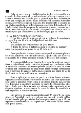 AGEPOL/CENAJUR
22                                                     AGEPOL/CENAJUR
22
       Cabe esclarecer que a referida indenização deverá ser medida pela
extensão do dano provocado, e, a depender de cada caso concreto, outras
variantes deverão ser avaliadas para a quantificação desta indenização,
como por exemplo, no caso de abuso praticado com concurso material de
delitos, sobrevier ao ofendido lesão que lhe impossibilite o exercício de
seu ofício ou profissão, ou se lhe diminua a capacidade de trabalho, deverá
a indenização, além das despesas do tratamento e lucros cessantes até o
fim da convalescença, incluir pensão correspondente à importância do
trabalho para que se inabilitou, ou da depreciação que ele sofreu.
4.3 DA RESPONSABILIDADE PENAL
      E, por fim, a sanção penal, que deverá ser aplicada de acordo com
as regras dos arts. 42 a 56 do Código Penal, consistirá em:
      a) Multa;
      b) Detenção por 10 (dez) dias a 06 (seis) meses;
      c) Perda do cargo e a inabilitação para o exercício de qualquer
outra função pública por prazo de até 03 (três) anos.
      Estas penalidades previstas para a sanção penal, podem ser aplicadas
de forma autônoma ou cumulativamente, significando que não será
considerado bis in idem a aplicação de multa e detenção, por exemplo.
       A responsabilidade penal é aquela decorrente da prática de um ato
típico e antijurídico (crime e contravenção penal), seja por dolo ou culpa.
A autoridade criminosa, em sendo apenada, suportará a pena de multa,
detenção por 10 (dez) dias a 06 (seis) meses, perda do cargo e inabilitação
para o exercício de qualquer outra função pública, por prazo de até 03
(três) anos, de forma autônoma ou cumulativa.
       Para a aplicação da sanção penal, a vítima deverá oferecer
representação diretamente ao Promotor de Justiça que tiver legitimidade
para iniciar o processo crime contra a autoridade acusada, que, por sua
vez, denunciará a autoridade judiciária, no prazo de 48 (quarenta e oito)
horas, desde que o fato narrado pela vítima esteja enquadrado numa
daquelas hipóteses caracterizadoras do crime de abuso de autoridade, e
esta responderá a processo criminal.
      Em que pese tal assertiva, amparada no art. 2º, alínea “b” da Lei de
Abuso de Autoridade, mister a ressalva de que esta ação penal é pública
incondicionada, pelo que há doutrinadores que entendem que a falta de
representação do ofendido não impede que o Ministério Público inicie a
ação penal pública.
 