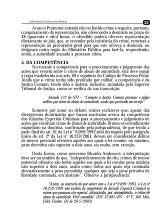 A Revolução Cultural na Polícia
   A Revolução Cultural na Polícia                                                  23
                                                                                    23
      Acaso o Promotor entenda não ter havido crime e requeira, portanto,
o arquivamento da representação, não oferecendo a denúncia no prazo de
48 (quarenta e oito) horas, o ofendido poderá oferecer representação
diretamente ao juiz, que, se entender pela existência do crime, remeterá a
representação ao procurador-geral para que este ofereça a denúncia, ou
designará outro órgão do Ministério Público para fazê-la, respondendo,
então, a autoridade acusada a processo crime.
5. DA COMPETÊNCIA
       No tocante à competência para o processamento e julgamento das
ações que versem sobre o crime de abuso de autoridade, esta deve seguir
a regra estabelecida nos arts. 69 e seguintes do Código de Processo Penal.
Ainda que o crime tenha sido praticado por militar, a competência é da
Justiça Comum, tendo sido a matéria, inclusive, sumulada pelo Superior
Tribunal de Justiça, como se verifica da sua transcrição:
                  Súmula 172 do STJ – “Compete à Justiça Comum processar e julgar
              militar por crime de abuso de autoridade, ainda que praticado em serviço”.

      Somente por amor ao debate, mister esclarecer que, apesar das
divergências doutrinárias que foram suscitadas acerca da competência
dos Juizados Especiais Criminais para o processamento e julgamento de
ações que envolvam crime de abuso de autoridade, firmou-se entendimento
majoritário na doutrina, confirmado pela jurisprudência, de que tendo a
parte final do art. 61 da Lei n° 9.099/1995 sido derrogado pelo parágrafo
único do art. 2º da Lei n° 10.259/2001, devem ser considerados delitos
de menor potencial ofensivo aqueles aos quais a lei comine, no máximo,
pena detentiva não superior a dois anos, ou multa, sem exceção.
      Desta forma, como asseverou Ricardo Andreucci, a interpretação
deve ser no sentido de que, “independentemente do rito, crimes de menor
potencial ofensivo são todos aqueles aos quais a lei comine pena máxima
não superior a dois anos, assim como todos aos quais seja cominada
alternativamente a pena pecuniária, qualquer que seja a pena privativa de
liberdade cominada, em abstrato”. Observe a jurisprudência:
                  “Assim, ao contrário do que ocorre com a Lei nº 9.099/1995, a Lei nº
              10.259/2001 não excluiu da competência do Juizado Especial Criminal os
              crimes que possuam rito especial, alcançando, por conseqüência, o crime de
              abuso de autoridade. Writ concedido” (HC 22.881/RS – 5ª T., Rel. Min.
              Félix Fischer, DJ de 26-5/2003).
 