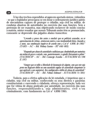 AGEPOL/CENAJUR
24
       À luz dos trechos expendidos ut supra em apertada síntese, vislumbra
- se que o legislador preocupou-se em dotar o ordenamento jurídico pátrio
de mecanismos capazes de proteger o cidadão, seja civil ou militar, de
condutas abusivas de autoridades no exercício das suas funções. Sem a
pretensão de ser exaustiva, mas objetivando esclarecer de modo conciso
a matéria, mister ressaltar que nossos Tribunais assim têm se pronunciado,
consoante se depreende dos julgados abaixo transcritos:
                “Levando a prova dos autos a concluir que os policiais acusados, ao se
            aproximarem da vítima, atentaram contra a sua incolumidade física, lesando-a
            a socos, sua condenação impõe-se de acordo com a Lei n° 4.898, de 1965”
            (TARS – AC – Rel. Wolney Santos – RT 446/483).

               “Responde por abuso de autoridade o miliciano que, desobedecido por motorista
            em ordem de parar o veículo, vem, posteriormente, a agredir fisicamente o piloto”
            (TACRIM-SP – AC – Rel. Camargo Aranha – JUTACRIM 45/196
            E 197)

                “Sempre que se tolhe a liberdade de locomoção de alguém, sem que este seja
            preso em flagrante delito ou sem mandado regular de autoridade competente (o
            que eqüivale a um seqüestro), fica configurado o delito de abuso de autoridade”
            (TACRIM-SP – AC – Rel. Nélson Schiesari – JUTACRIM 71/301)

      Todavia, para a efetiva aplicação da lei estudada, é imperioso que o
cidadão, seja civil ou militar, conhecendo os seus direitos e garantias
constitucionais e exercendo a cidadania, ofereça representação, toda vez
que for vítima de abuso praticado por autoridade, no exercício das suas
funções, responsabilizando-a, seja administrativa, civil e/ou
criminalmente, com fundamento na Lei n° 4.898/1965.
 