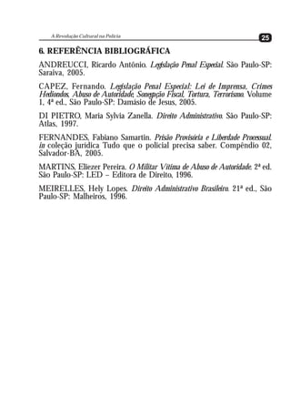 A Revolução Cultural na Polícia
                                                                         25
6. REFERÊNCIA BIBLIOGRÁFICA
ANDREUCCI, Ricardo Antônio. Legislação Penal Especial. São Paulo-SP:
Saraiva, 2005.
CAPEZ, Fernando. Legislação Penal Especial: Lei de Imprensa, Crimes
Hediondos, Abuso de Autoridade, Sonegação Fiscal, Tortura, Terrorismo. Volume
1, 4ª ed., São Paulo-SP: Damásio de Jesus, 2005.
DI PIETRO, Maria Sylvia Zanella. Direito Administrativo. São Paulo-SP:
Atlas, 1997.
FERNANDES, Fabiano Samartin. Prisão Provisória e Liberdade Processual.
in coleção jurídica Tudo que o policial precisa saber. Compêndio 02,
Salvador-BA, 2005.
MARTINS, Eliezer Pereira. O Militar Vítima de Abuso de Autoridade. 2ª ed.
São Paulo-SP: LED – Editora de Direito, 1996.
MEIRELLES, Hely Lopes. Direito Administrativo Brasileiro. 21ª ed., São
Paulo-SP: Malheiros, 1996.
 
