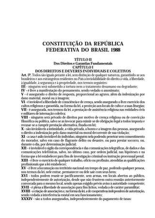 A Revolução Cultural na Polícia
                                                                                              29




                 CONSTITUIÇÃO DA REPÚBLICA
                  FEDERATIVA DO BRASIL 1988
                                           TÍTULO II
                           Dos Direitos e Garantias Fundamentais
                                          CAPÍTULO I
            DOS DIREITOS E DEVERES INDIVIDUAIS E COLETIVOS
Art. 5º. Todos são iguais perante a lei, sem distinção de qualquer natureza, garantindo-se aos
brasileiros e aos estrangeiros residentes no País a inviolabilidade do direito à vida, à liberdade,
à igualdade, à segurança e à propriedade, nos termos seguintes:
III - ninguém será submetido a tortura nem a tratamento desumano ou degradante;
IV - é livre a manifestação do pensamento, sendo vedado o anonimato;
V - é assegurado o direito de resposta, proporcional ao agravo, além da indenização por
dano material, moral ou à imagem;
VI - é inviolável a liberdade de consciência e de crença, sendo assegurado o livre exercício dos
cultos religiosos e garantida, na forma da lei, a proteção aos locais de culto e a suas liturgias;
VII - é assegurada, nos termos da lei, a prestação de assistência religiosa nas entidades civis
e militares de internação coletiva;
VIII - ninguém será privado de direitos por motivo de crença religiosa ou de convicção
filosófica ou política, salvo se as invocar para eximir-se de obrigação legal a todos imposta e
recusar-se a cumprir prestação alternativa, fixada em lei;
X - são invioláveis a intimidade, a vida privada, a honra e a imagem das pessoas, assegurado
o direito a indenização pelo dano material ou moral decorrente de sua violação;
XI - a casa é asilo inviolável do indivíduo, ninguém nela podendo penetrar sem consentimento
do morador, salvo em caso de flagrante delito ou desastre, ou para prestar socorro, ou,
durante o dia, por determinação judicial;
XII - é inviolável o sigilo da correspondência e das comunicações telegráficas, de dados e das
comunicações telefônicas, salvo, no último caso, por ordem judicial, nas hipóteses e na
forma que a lei estabelecer para fins de investigação criminal ou instrução processual penal;
XIII - é livre o exercício de qualquer trabalho, ofício ou profissão, atendidas as qualificações
profissionais que a lei estabelecer;
XV - é livre a locomoção no território nacional em tempo de paz, podendo qualquer pessoa,
nos termos da lei, nele entrar, permanecer ou dele sair com seus bens;
XVI - todos podem reunir-se pacificamente, sem armas, em locais abertos ao público,
independentemente de autorização, desde que não frustrem outra reunião anteriormente
convocada para o mesmo local, sendo apenas exigido prévio aviso à autoridade competente;
XVII - é plena a liberdade de associação para fins lícitos, vedada a de caráter paramilitar;
XVIII - a criação de associações e, na forma da lei, a de cooperativas independem de autorização,
sendo vedada a interferência estatal em seu funcionamento;
XXXIV - são a todos assegurados, independentemente do pagamento de taxas:
 