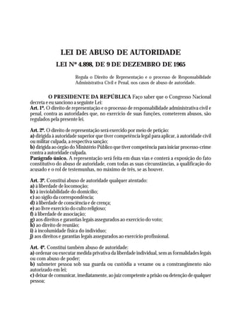 A Revolução Cultural na Polícia
                                                                                         31



                LEI DE ABUSO DE AUTORIDADE
             LEI Nº 4.898, DE 9 DE DEZEMBRO DE 1965
                        Regula o Direito de Representação e o processo de Responsabilidade
                        Administrativa Civil e Penal, nos casos de abuso de autoridade.


          O PRESIDENTE DA REPÚBLICA Faço saber que o Congresso Nacional
decreta e eu sanciono a seguinte Lei:
Art. 1º. O direito de representação e o processo de responsabilidade administrativa civil e
penal, contra as autoridades que, no exercício de suas funções, cometerem abusos, são
regulados pela presente lei.

Art. 2º. O direito de representação será exercido por meio de petição:
a) dirigida à autoridade superior que tiver competência legal para aplicar, à autoridade civil
ou militar culpada, a respectiva sanção;
b) dirigida ao órgão do Ministério Público que tiver competência para iniciar processo-crime
contra a autoridade culpada.
Parágrafo único. A representação será feita em duas vias e conterá a exposição do fato
constitutivo do abuso de autoridade, com todas as suas circunstâncias, a qualificação do
acusado e o rol de testemunhas, no máximo de três, se as houver.

Art. 3º. Constitui abuso de autoridade qualquer atentado:
a) à liberdade de locomoção;
b) à inviolabilidade do domicílio;
c) ao sigilo da correspondência;
d) à liberdade de consciência e de crença;
e) ao livre exercício do culto religioso;
f) à liberdade de associação;
g) aos direitos e garantias legais assegurados ao exercício do voto;
h) ao direito de reunião;
i) à incolumidade física do indivíduo;
j) aos direitos e garantias legais assegurados ao exercício profissional.

Art. 4º. Constitui também abuso de autoridade:
a) ordenar ou executar medida privativa da liberdade individual, sem as formalidades legais
ou com abuso de poder;
b) submeter pessoa sob sua guarda ou custódia a vexame ou a constrangimento não
autorizado em lei;
c) deixar de comunicar, imediatamente, ao juiz competente a prisão ou detenção de qualquer
pessoa;
 