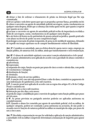 AGEPOL/CENAJUR
32
d) deixar o Juiz de ordenar o relaxamento de prisão ou detenção ilegal que lhe seja
comunicada;
e) levar à prisão e nela deter quem quer que se proponha a prestar fiança, permitida em lei;
f) cobrar o carcereiro ou agente de autoridade policial carceragem, custas, emolumentos ou
qualquer outra despesa, desde que a cobrança não tenha apoio em lei, quer quanto à espécie
quer quanto ao seu valor;
g) recusar o carcereiro ou agente de autoridade policial recibo de importância recebida a
título de carceragem, custas, emolumentos ou de qualquer outra despesa;
h) o ato lesivo da honra ou do patrimônio de pessoa natural ou jurídica, quando praticado
com abuso ou desvio de poder ou sem competência legal;
i) prolongar a execução de prisão temporária, de pena ou de medida de segurança, deixando
de expedir em tempo oportuno ou de cumprir imediatamente ordem de liberdade.

Art. 5º. Considera-se autoridade, para os efeitos desta lei, quem exerce cargo, emprego ou
função pública, de natureza civil, ou militar, ainda que transitoriamente e sem remuneração.

Art. 6º. O abuso de autoridade sujeitará o seu autor à sanção administrativa civil e penal.
§ 1º. A sanção administrativa será aplicada de acordo com a gravidade do abuso cometido e
consistirá em:
a) advertência;
b) repreensão;
c) suspensão do cargo, função ou posto por prazo de cinco a cento e oitenta dias, com perda
de vencimentos e vantagens;
d) destituição de função;
e) demissão;
f) demissão, a bem do serviço público.
§ 2º. A sanção civil, caso não seja possível fixar o valor do dano, consistirá no pagamento de
uma indenização de quinhentos a dez mil cruzeiros.
§ 3º. A sanção penal será aplicada de acordo com as regras dos artigos 42 a 56 do Código
Penal e consistirá em:
a) multa de cem a cinco mil cruzeiros;
b) detenção por dez dias a seis meses;
c) perda do cargo e a inabilitação para o exercício de qualquer outra função pública por prazo
até três anos.
§ 4º. As penas previstas no parágrafo anterior poderão ser aplicadas autônoma ou
cumulativamente.
§ 5º. Quando o abuso for cometido por agente de autoridade policial, civil ou militar, de
qualquer categoria, poderá ser cominada a pena autônoma ou acessória, de não poder o
acusado exercer funções de natureza policial ou militar no município da culpa, por prazo de
um a cinco anos.

Art. 7º. Recebida a representação em que for solicitada a aplicação de sanção administrativa,
a autoridade civil ou militar competente determinará a instauração de inquérito para apurar
o fato.
 