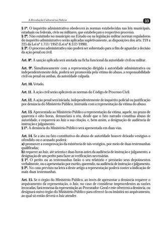 A Revolução Cultural na Polícia
                                                                                        33
§ 1º. O inquérito administrativo obedecerá às normas estabelecidas nas leis municipais,
estaduais ou federais, civis ou militares, que estabeleçam o respectivo processo.
§ 2º. Não existindo no município no Estado ou na legislação militar normas reguladoras
do inquérito administrativo serão aplicadas supletivamente, as disposições dos arts. 219 a
225 da Lei nº 1.711/1952 (Lei nº 8.112/1990).
§ 3º. O processo administrativo não poderá ser sobrestado para o fim de aguardar a decisão
da ação penal ou civil.

Art. 8º. A sanção aplicada será anotada na ficha funcional da autoridade civil ou militar.

Art. 9º. Simultaneamente com a representação dirigida à autoridade administrativa ou
independentemente dela, poderá ser promovida pela vítima do abuso, a responsabilidade
civil ou penal ou ambas, da autoridade culpada.

Art. 10. Vetado.

Art. 11. À ação civil serão aplicáveis as normas do Código de Processo Civil.

Art. 12. A ação penal será iniciada, independentemente de inquérito policial ou justificação
por denúncia do Ministério Público, instruída com a representação da vítima do abuso.

Art. 13. Apresentada ao Ministério Público a representação da vítima, aquele, no prazo de
quarenta e oito horas, denunciará o réu, desde que o fato narrado constitua abuso de
autoridade, e requererá ao Juiz a sua citação, e, bem assim, a designação de audiência de
instrução e julgamento.
§ 1º. A denúncia do Ministério Público será apresentada em duas vias.

Art. 14. Se a ato ou fato constitutivo do abuso de autoridade houver deixado vestígios o
ofendido ou o acusado poderá:
a) promover a comprovação da existência de tais vestígios, por meio de duas testemunhas
qualificadas;
b) requerer ao Juiz, até setenta e duas horas antes da audiência de instrução e julgamento, a
designação de um perito para fazer as verificações necessárias.
§ 1º. O perito ou as testemunhas farão o seu relatório e prestarão seus depoimentos
verbalmente, ou o apresentarão por escrito, querendo, na audiência de instrução e julgamento.
§ 2º. No caso previsto na letra a deste artigo a representação poderá conter a indicação de
mais duas testemunhas.

Art. 15. Se o órgão do Ministério Público, ao invés de apresentar a denúncia requerer o
arquivamento da representação, o Juiz, no caso de considerar improcedentes as razões
invocadas, fará remessa da representação ao Procurador-Geral e este oferecerá a denúncia, ou
designará outro órgão do Ministério Público para oferecê-la ou insistirá no arquivamento,
ao qual só então deverá o Juiz atender.
 