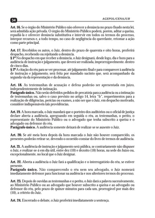 AGEPOL/CENAJUR
 34
Art. 16. Se o órgão do Ministério Público não oferecer a denúncia no prazo fixado nesta lei,
será admitida ação privada. O órgão do Ministério Público poderá, porém, aditar a queixa,
repudiá-la e oferecer denúncia substitutiva e intervir em todos os termos do processo,
interpor recursos e, a todo tempo, no caso de negligência do querelante, retomar a ação
como parte principal.

Art. 17. Recebidos os autos, o Juiz, dentro do prazo de quarenta e oito horas, proferirá
despacho, recebendo ou rejeitando a denúncia.
§ 1º No despacho em que receber a denúncia, o Juiz designará, desde logo, dia e hora para a
audiência de instrução e julgamento, que deverá ser realizada, improrrogavelmente. dentro
de cinco dias.
§ 2º A citação do réu para se ver processar, até julgamento final e para comparecer à audiência
de instrução e julgamento, será feita por mandado sucinto que, será acompanhado da
segunda via da representação e da denúncia.

Art. 18. As testemunhas de acusação e defesa poderão ser apresentada em juízo,
independentemente de intimação.
Parágrafo único. Não serão deferidos pedidos de precatória para a audiência ou a intimação
de testemunhas ou, salvo o caso previsto no artigo 14, letra “b”, requerimentos para a
realização de diligências, perícias ou exames, a não ser que o Juiz, em despacho motivado,
considere indispensáveis tais providências.

Art. 19. A hora marcada, o Juiz mandará que o porteiro dos auditórios ou o oficial de justiça
declare aberta a audiência, apregoando em seguida o réu, as testemunhas, o perito, o
representante do Ministério Público ou o advogado que tenha subscrito a queixa e o
advogado ou defensor do réu.
Parágrafo único. A audiência somente deixará de realizar-se se ausente o Juiz.

Art. 20. Se até meia hora depois da hora marcada o Juiz não houver comparecido, os
presentes poderão retirar-se, devendo o ocorrido constar do livro de termos de audiência.

Art. 21. A audiência de instrução e julgamento será pública, se contrariamente não dispuser
o Juiz, e realizar-se-á em dia útil, entre dez (10) e dezoito (18) horas, na sede do Juízo ou,
excepcionalmente, no local que o Juiz designar.

Art. 22. Aberta a audiência o Juiz fará a qualificação e o interrogatório do réu, se estiver
presente.
Parágrafo único. Não comparecendo o réu nem seu advogado, o Juiz nomeará
imediatamente defensor para funcionar na audiência e nos ulteriores termos do processo.

Art. 23. Depois de ouvidas as testemunhas e o perito, o Juiz dará a palavra sucessivamente,
ao Ministério Público ou ao advogado que houver subscrito a queixa e ao advogado ou
defensor do réu, pelo prazo de quinze minutos para cada um, prorrogável por mais dez
(10), a critério do Juiz.

Art. 24. Encerrado o debate, o Juiz proferirá imediatamente a sentença.
 
