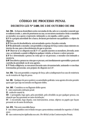 AGEPOL/CENAJUR
36



                 CÓDIGO DE PROCESSO PENAL
      DECRETO-LEI Nº 3.689, DE 3 DE OUTUBRO DE 1941
Art. 245. As buscas domiciliares serão executadas de dia, salvo se o morador consentir que
se realizem à noite, e, antes de penetrarem na casa, os executores mostrarão e lerão o mandado
ao morador, ou a quem o represente, intimando-o, em seguida, a abrir a porta.
§ 1o Se a própria autoridade der a busca, declarará previamente sua qualidade e o objeto da
diligência.
§ 2o Em caso de desobediência, será arrombada a porta e forçada a entrada.
§ 3o Recalcitrando o morador, será permitido o emprego de força contra coisas existentes no
interior da casa, para o descobrimento do que se procura.
§ 4o Observar-se-á o disposto nos §§ 2o e 3o, quando ausentes os moradores, devendo, neste
caso, ser intimado a assistir à diligência qualquer vizinho, se houver e estiver presente.
§ 5o Se é determinada a pessoa ou coisa que se vai procurar, o morador será intimado a
mostrá-la.
§ 6o Descoberta a pessoa ou coisa que se procura, será imediatamente apreendida e posta sob
custódia da autoridade ou de seus agentes.
§ 7o Finda a diligência, os executores lavrarão auto circunstanciado, assinando-o com duas
testemunhas presenciais, sem prejuízo do disposto no § 4o.

Art. 284. Não será permitido o emprego de força, salvo a indispensável no caso de resistência
ou de tentativa de fuga do preso.

Art. 301. Qualquer do povo poderá e as autoridades policiais e seus agentes deverão prender
quem quer que seja encontrado em flagrante delito.

Art. 302. Considera-se em flagrante delito quem:
I - está cometendo a infração penal;
II - acaba de cometê-la;
III - é perseguido, logo após, pela autoridade, pelo ofendido ou por qualquer pessoa, em
situação que faça presumir ser autor da infração;
IV - é encontrado, logo depois, com instrumentos, armas, objetos ou papéis que façam
presumir ser ele autor da infração.

Art. 323. Não será concedida fiança:
I - nos crimes punidos com reclusão em que a pena mínima cominada for superior a 2 (dois)
anos;
II - nas contravenções tipificadas nos arts. 59 e 60 da Lei das Contravenções Penais;
 