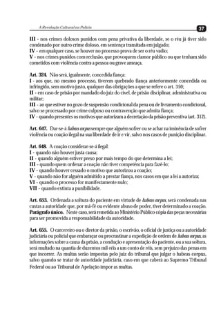 A Revolução Cultural na Polícia
                                                                                           37
III - nos crimes dolosos punidos com pena privativa da liberdade, se o réu já tiver sido
condenado por outro crime doloso, em sentença transitada em julgado;
IV - em qualquer caso, se houver no processo prova de ser o réu vadio;
V - nos crimes punidos com reclusão, que provoquem clamor público ou que tenham sido
cometidos com violência contra a pessoa ou grave ameaça.

Art. 324. Não será, igualmente, concedida fiança:
I - aos que, no mesmo processo, tiverem quebrado fiança anteriormente concedida ou
infringido, sem motivo justo, qualquer das obrigações a que se refere o art. 350;
II - em caso de prisão por mandado do juiz do cível, de prisão disciplinar, administrativa ou
militar;
III - ao que estiver no gozo de suspensão condicional da pena ou de livramento condicional,
salvo se processado por crime culposo ou contravenção que admita fiança;
IV - quando presentes os motivos que autorizam a decretação da prisão preventiva (art. 312).

Art. 647. Dar-se-á habeas corpus sempre que alguém sofrer ou se achar na iminência de sofrer
violência ou coação ilegal na sua liberdade de ir e vir, salvo nos casos de punição disciplinar.

Art. 648. A coação considerar-se-á ilegal:
I - quando não houver justa causa;
II - quando alguém estiver preso por mais tempo do que determina a lei;
III - quando quem ordenar a coação não tiver competência para fazê-lo;
IV - quando houver cessado o motivo que autorizou a coação;
V - quando não for alguém admitido a prestar fiança, nos casos em que a lei a autoriza;
VI - quando o processo for manifestamente nulo;
VII - quando extinta a punibilidade.

Art. 653. Ordenada a soltura do paciente em virtude de habeas corpus, será condenada nas
custas a autoridade que, por má-fé ou evidente abuso de poder, tiver determinado a coação.
Parágrafo único. Neste caso, será remetida ao Ministério Público cópia das peças necessárias
para ser promovida a responsabilidade da autoridade.

Art. 655. O carcereiro ou o diretor da prisão, o escrivão, o oficial de justiça ou a autoridade
judiciária ou policial que embaraçar ou procrastinar a expedição de ordem de habeas corpus, as
informações sobre a causa da prisão, a condução e apresentação do paciente, ou a sua soltura,
será multado na quantia de duzentos mil-réis a um conto de réis, sem prejuízo das penas em
que incorrer. As multas serão impostas pelo juiz do tribunal que julgar o habeas corpus,
salvo quando se tratar de autoridade judiciária, caso em que caberá ao Supremo Tribunal
Federal ou ao Tribunal de Apelação impor as multas.
 