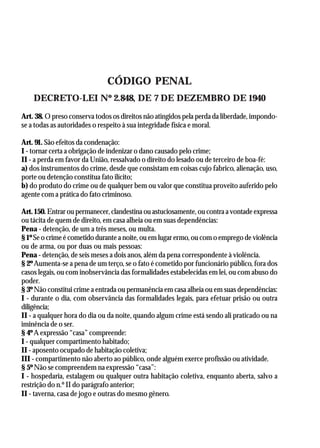 AGEPOL/CENAJUR
38




                              CÓDIGO PENAL
     DECRETO-LEI Nº 2.848, DE 7 DE DEZEMBRO DE 1940
Art. 38. O preso conserva todos os direitos não atingidos pela perda da liberdade, impondo-
se a todas as autoridades o respeito à sua integridade física e moral.

Art. 91. São efeitos da condenação:
I - tornar certa a obrigação de indenizar o dano causado pelo crime;
II - a perda em favor da União, ressalvado o direito do lesado ou de terceiro de boa-fé:
a) dos instrumentos do crime, desde que consistam em coisas cujo fabrico, alienação, uso,
porte ou detenção constitua fato ilícito;
b) do produto do crime ou de qualquer bem ou valor que constitua proveito auferido pelo
agente com a prática do fato criminoso.

Art. 150. Entrar ou permanecer, clandestina ou astuciosamente, ou contra a vontade expressa
ou tácita de quem de direito, em casa alheia ou em suas dependências:
Pena - detenção, de um a três meses, ou multa.
§ 1º Se o crime é cometido durante a noite, ou em lugar ermo, ou com o emprego de violência
ou de arma, ou por duas ou mais pessoas:
Pena - detenção, de seis meses a dois anos, além da pena correspondente à violência.
§ 2º Aumenta-se a pena de um terço, se o fato é cometido por funcionário público, fora dos
casos legais, ou com inobservância das formalidades estabelecidas em lei, ou com abuso do
poder.
§ 3º Não constitui crime a entrada ou permanência em casa alheia ou em suas dependências:
I - durante o dia, com observância das formalidades legais, para efetuar prisão ou outra
diligência;
II - a qualquer hora do dia ou da noite, quando algum crime está sendo ali praticado ou na
iminência de o ser.
§ 4º A expressão “casa” compreende:
I - qualquer compartimento habitado;
II - aposento ocupado de habitação coletiva;
III - compartimento não aberto ao público, onde alguém exerce profissão ou atividade.
§ 5º Não se compreendem na expressão “casa”:
I - hospedaria, estalagem ou qualquer outra habitação coletiva, enquanto aberta, salvo a
restrição do n.º II do parágrafo anterior;
II - taverna, casa de jogo e outras do mesmo gênero.
 