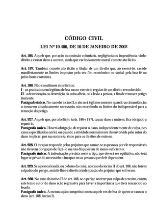 A Revolução Cultural na Polícia
                                                                                          39



                                  CÓDIGO CIVIL
              LEI Nº 10.406, DE 10 DE JANEIRO DE 2002
Art. 186. Aquele que, por ação ou omissão voluntária, negligência ou imprudência, violar
direito e causar dano a outrem, ainda que exclusivamente moral, comete ato ilícito.

Art. 187. Também comete ato ilícito o titular de um direito que, ao exercê-lo, excede
manifestamente os limites impostos pelo seu fim econômico ou social, pela boa-fé ou
pelos bons costumes.

Art. 188. Não constituem atos ilícitos:
I - os praticados em legítima defesa ou no exercício regular de um direito reconhecido;
II - a deterioração ou destruição da coisa alheia, ou a lesão a pessoa, a fim de remover perigo
iminente.
Parágrafo único. No caso do inciso II, o ato será legítimo somente quando as circunstâncias
o tornarem absolutamente necessário, não excedendo os limites do indispensável para a
remoção do perigo.

Art. 927. Aquele que, por ato ilícito (arts. 186 e 187), causar dano a outrem, fica obrigado a
repará-lo.
Parágrafo único. Haverá obrigação de reparar o dano, independentemente de culpa, nos
casos especificados em lei, ou quando a atividade normalmente desenvolvida pelo autor do
dano implicar, por sua natureza, risco para os direitos de outrem.

Art. 928. O incapaz responde pelos prejuízos que causar, se as pessoas por ele responsáveis
não tiverem obrigação de fazê-lo ou não dispuserem de meios suficientes.
Parágrafo único. A indenização prevista neste artigo, que deverá ser eqüitativa, não terá
lugar se privar do necessário o incapaz ou as pessoas que dele dependem.

Art. 929. Se a pessoa lesada, ou o dono da coisa, no caso do inciso II do art. 188, não forem
culpados do perigo, assistir-lhes-á direito à indenização do prejuízo que sofreram.

Art. 930. No caso do inciso II do art. 188, se o perigo ocorrer por culpa de terceiro, contra
este terá o autor do dano ação regressiva para haver a importância que tiver ressarcido ao
lesado.
Parágrafo único. A mesma ação competirá contra aquele em defesa de quem se causou o
dano (art. 188, inciso I).
 