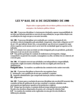 A Revolução Cultural na Polícia
                                                                                             43




       LEI Nº 8.112, DE 11 DE DEZEMBRO DE 1990
                        Dispõe sobre o regime jurídico dos servidores públicos civis da União, das
                        autarquias e das fundações públicas federais

Art. 148. O processo disciplinar é o instrumento destinado a apurar responsabilidade de
servidor por infração praticada no exercício de suas atribuições, ou que tenha relação com
as atribuições do cargo em que se encontre investido.

Art. 149. O processo disciplinar será conduzido por comissão composta de três
servidores estáveis designados pela autoridade competente, observado o disposto no § 3o
do art. 143, que indicará, dentre eles, o seu presidente, que deverá ser ocupante de cargo
efetivo superior ou de mesmo nível, ou ter nível de escolaridade igual ou superior ao do
indiciado.
§ 1o A Comissão terá como secretário servidor designado pelo seu presidente, podendo a
indicação recair em um de seus membros.
§ 2o Não poderá participar de comissão de sindicância ou de inquérito, cônjuge,
companheiro ou parente do acusado, consangüíneo ou afim, em linha reta ou colateral, até
o terceiro grau.

Art. 150. A Comissão exercerá suas atividades com independência e imparcialidade,
assegurado o sigilo necessário à elucidação do fato ou exigido pelo interesse da
administração.
Parágrafo único. As reuniões e as audiências das comissões terão caráter reservado.

Art. 151. O processo disciplinar se desenvolve nas seguintes fases:
I - instauração, com a publicação do ato que constituir a comissão;
II - inquérito administrativo, que compreende instrução, defesa e relatório;
III - julgamento.

Art. 152. O prazo para a conclusão do processo disciplinar não excederá 60 (sessenta) dias,
contados da data de publicação do ato que constituir a comissão, admitida a sua
prorrogação por igual prazo, quando as circunstâncias o exigirem.
§ 1o Sempre que necessário, a comissão dedicará tempo integral aos seus trabalhos,
ficando seus membros dispensados do ponto, até a entrega do relatório final.
§ 2o As reuniões da comissão serão registradas em atas que deverão detalhar as
deliberações adotadas.
 