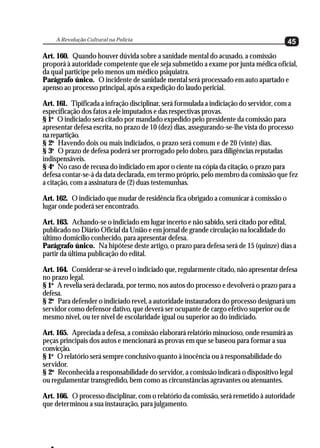 A Revolução Cultural na Polícia
                                                                                       45
Art. 160. Quando houver dúvida sobre a sanidade mental do acusado, a comissão
proporá à autoridade competente que ele seja submetido a exame por junta médica oficial,
da qual participe pelo menos um médico psiquiatra.
Parágrafo único. O incidente de sanidade mental será processado em auto apartado e
apenso ao processo principal, após a expedição do laudo pericial.

Art. 161. Tipificada a infração disciplinar, será formulada a indiciação do servidor, com a
especificação dos fatos a ele imputados e das respectivas provas.
§ 1o O indiciado será citado por mandado expedido pelo presidente da comissão para
apresentar defesa escrita, no prazo de 10 (dez) dias, assegurando-se-lhe vista do processo
na repartição.
§ 2o Havendo dois ou mais indiciados, o prazo será comum e de 20 (vinte) dias.
§ 3o O prazo de defesa poderá ser prorrogado pelo dobro, para diligências reputadas
indispensáveis.
§ 4o No caso de recusa do indiciado em apor o ciente na cópia da citação, o prazo para
defesa contar-se-á da data declarada, em termo próprio, pelo membro da comissão que fez
a citação, com a assinatura de (2) duas testemunhas.

Art. 162. O indiciado que mudar de residência fica obrigado a comunicar à comissão o
lugar onde poderá ser encontrado.

Art. 163. Achando-se o indiciado em lugar incerto e não sabido, será citado por edital,
publicado no Diário Oficial da União e em jornal de grande circulação na localidade do
último domicílio conhecido, para apresentar defesa.
Parágrafo único. Na hipótese deste artigo, o prazo para defesa será de 15 (quinze) dias a
partir da última publicação do edital.

Art. 164. Considerar-se-á revel o indiciado que, regularmente citado, não apresentar defesa
no prazo legal.
§ 1o A revelia será declarada, por termo, nos autos do processo e devolverá o prazo para a
defesa.
§ 2o Para defender o indiciado revel, a autoridade instauradora do processo designará um
servidor como defensor dativo, que deverá ser ocupante de cargo efetivo superior ou de
mesmo nível, ou ter nível de escolaridade igual ou superior ao do indiciado.

Art. 165. Apreciada a defesa, a comissão elaborará relatório minucioso, onde resumirá as
peças principais dos autos e mencionará as provas em que se baseou para formar a sua
convicção.
§ 1o O relatório será sempre conclusivo quanto à inocência ou à responsabilidade do
servidor.
§ 2o Reconhecida a responsabilidade do servidor, a comissão indicará o dispositivo legal
ou regulamentar transgredido, bem como as circunstâncias agravantes ou atenuantes.

Art. 166. O processo disciplinar, com o relatório da comissão, será remetido à autoridade
que determinou a sua instauração, para julgamento.
 