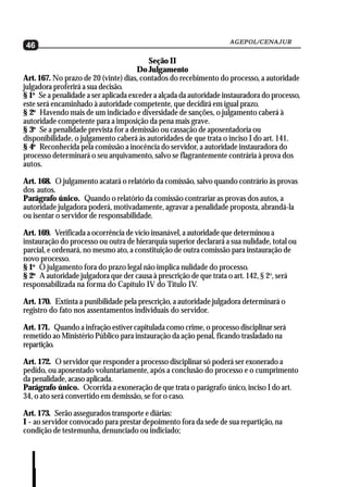 AGEPOL/CENAJUR
46
                                          Seção II
                                      Do Julgamento
Art. 167. No prazo de 20 (vinte) dias, contados do recebimento do processo, a autoridade
julgadora proferirá a sua decisão.
§ 1o Se a penalidade a ser aplicada exceder a alçada da autoridade instauradora do processo,
este será encaminhado à autoridade competente, que decidirá em igual prazo.
§ 2o Havendo mais de um indiciado e diversidade de sanções, o julgamento caberá à
autoridade competente para a imposição da pena mais grave.
§ 3o Se a penalidade prevista for a demissão ou cassação de aposentadoria ou
disponibilidade, o julgamento caberá às autoridades de que trata o inciso I do art. 141.
§ 4o Reconhecida pela comissão a inocência do servidor, a autoridade instauradora do
processo determinará o seu arquivamento, salvo se flagrantemente contrária à prova dos
autos.

Art. 168. O julgamento acatará o relatório da comissão, salvo quando contrário às provas
dos autos.
Parágrafo único. Quando o relatório da comissão contrariar as provas dos autos, a
autoridade julgadora poderá, motivadamente, agravar a penalidade proposta, abrandá-la
ou isentar o servidor de responsabilidade.

Art. 169. Verificada a ocorrência de vício insanável, a autoridade que determinou a
instauração do processo ou outra de hierarquia superior declarará a sua nulidade, total ou
parcial, e ordenará, no mesmo ato, a constituição de outra comissão para instauração de
novo processo.
§ 1o O julgamento fora do prazo legal não implica nulidade do processo.
§ 2o A autoridade julgadora que der causa à prescrição de que trata o art. 142, § 2o, será
responsabilizada na forma do Capítulo IV do Título IV.

Art. 170. Extinta a punibilidade pela prescrição, a autoridade julgadora determinará o
registro do fato nos assentamentos individuais do servidor.

Art. 171. Quando a infração estiver capitulada como crime, o processo disciplinar será
remetido ao Ministério Público para instauração da ação penal, ficando trasladado na
repartição.

Art. 172. O servidor que responder a processo disciplinar só poderá ser exonerado a
pedido, ou aposentado voluntariamente, após a conclusão do processo e o cumprimento
da penalidade, acaso aplicada.
Parágrafo único. Ocorrida a exoneração de que trata o parágrafo único, inciso I do art.
34, o ato será convertido em demissão, se for o caso.

Art. 173. Serão assegurados transporte e diárias:
I - ao servidor convocado para prestar depoimento fora da sede de sua repartição, na
condição de testemunha, denunciado ou indiciado;
 