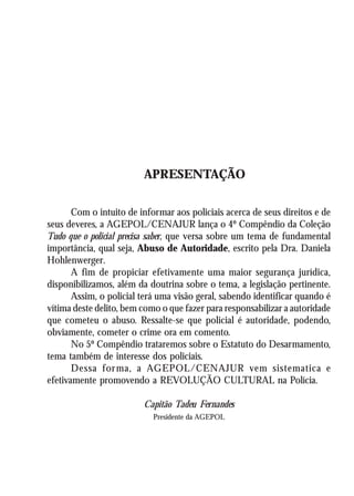 A Revolução Cultural na Polícia
                                                                        5




                                 APRESENTAÇÃO

       Com o intuito de informar aos policiais acerca de seus direitos e de
seus deveres, a AGEPOL/CENAJUR lança o 4º Compêndio da Coleção
Tudo que o policial precisa saber, que versa sobre um tema de fundamental
importância, qual seja, Abuso de Autoridade, escrito pela Dra. Daniela
Hohlenwerger.
       A fim de propiciar efetivamente uma maior segurança jurídica,
disponibilizamos, além da doutrina sobre o tema, a legislação pertinente.
       Assim, o policial terá uma visão geral, sabendo identificar quando é
vítima deste delito, bem como o que fazer para responsabilizar a autoridade
que cometeu o abuso. Ressalte-se que policial é autoridade, podendo,
obviamente, cometer o crime ora em comento.
       No 5º Compêndio trataremos sobre o Estatuto do Desarmamento,
tema também de interesse dos policiais.
       Dessa for ma, a AGEPOL/CENAJUR vem sistematica e
efetivamente promovendo a REVOLUÇÃO CULTURAL na Polícia.

                                 Capitão Tadeu Fernandes
                                     Presidente da AGEPOL
 
