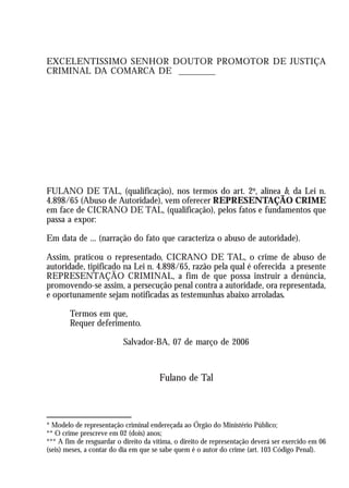 A Revolução Cultural na Polícia
                                                                                            51
EXCELENTÍSSIMO SENHOR DOUTOR PROMOTOR DE JUSTIÇA
CRIMINAL DA COMARCA DE ________




FULANO DE TAL, (qualificação), nos termos do art. 2º, alínea b, da Lei n.
4.898/65 (Abuso de Autoridade), vem oferecer REPRESENTAÇÃO CRIME
em face de CICRANO DE TAL, (qualificação), pelos fatos e fundamentos que
passa a expor:

Em data de ... (narração do fato que caracteriza o abuso de autoridade).

Assim, praticou o representado, CICRANO DE TAL, o crime de abuso de
autoridade, tipificado na Lei n. 4.898/65, razão pela qual é oferecida a presente
REPRESENTAÇÃO CRIMINAL, a fim de que possa instruir a denúncia,
promovendo-se assim, a persecução penal contra a autoridade, ora representada,
e oportunamente sejam notificadas as testemunhas abaixo arroladas.

        Termos em que,
        Requer deferimento.

                            Salvador-BA, 07 de março de 2006


                                       Fulano de Tal



* Modelo de representação criminal endereçada ao Órgão do Ministério Público;
** O crime prescreve em 02 (dois) anos;
*** A fim de resguardar o direito da vítima, o direito de representação deverá ser exercido em 06
(seis) meses, a contar do dia em que se sabe quem é o autor do crime (art. 103 Código Penal).
 