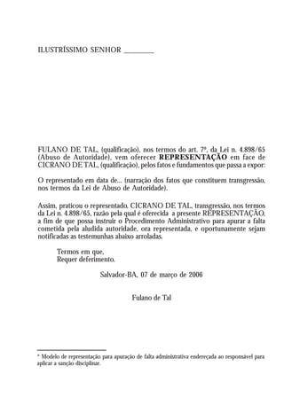 A Revolução Cultural na Polícia
                                                                                          53
ILUSTRÍSSIMO SENHOR ________




FULANO DE TAL, (qualificação), nos termos do art. 7º, da Lei n. 4.898/65
(Abuso de Autoridade), vem oferecer REPRESENTAÇÃO em face de
CICRANO DE TAL, (qualificação), pelos fatos e fundamentos que passa a expor:

O representado em data de... (narração dos fatos que constituem transgressão,
nos termos da Lei de Abuso de Autoridade).

Assim, praticou o representado, CICRANO DE TAL, transgressão, nos termos
da Lei n. 4.898/65, razão pela qual é oferecida a presente REPRESENTAÇÃO,
a fim de que possa instruir o Procedimento Administrativo para apurar a falta
cometida pela aludida autoridade, ora representada, e oportunamente sejam
notificadas as testemunhas abaixo arroladas.

        Termos em que,
        Requer deferimento.

                            Salvador-BA, 07 de março de 2006


                                       Fulano de Tal




* Modelo de representação para apuração de falta administrativa endereçada ao responsável para
aplicar a sanção disciplinar.
 
