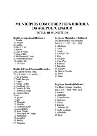 A Revolução Cultural na Polícia
                                                                              55




  MUNICÍPIOS COM COBERTURA JURÍDICA
         DA AGEPOL/CENAJUR
                            TOTAL: 111 MUNICÍPIOS
Região metropolitana (11 cidades)         Região de Alagoinhas (13 cidades)
1. Salvador                               Dra. Silvialetícia Costa do Monte
2. Camaçari                               Tel: (75) 3423 5053 / 9971 5298
3. Candeias                               1. Alagoinhas
4. Dias D´Ávila
5. Itaparica                              2. Amari
6. Lauro de Freitas                       3. Araçás
7. Madre de Deus                          4. Cardeal da Silva
8. São Francisco do Conde                 5. Catu
9. São Sebastão do Passé                  6. Crisápolis
10. Simões Filho                          7. Entre Rios
11. Vera Cruz                             8. Esplanada
                                          9. Inhambupe
Região de Feira de Santana (21 cidades)   10. Itanagra
Dra. Marcelly Ferreira Farias             11. Mata de São João
Tel: (75) 3223 8214 / 9134 4817           12. Pedrão
1. Feira de Santana                       13. Pojuca
2. Amélia Rodrigues
3. Anguera
4. Antônio Cardoso                        Região de Juazeiro (10 cidades)
5. Conceição da Feira                     Dra. Diana Dalva de Carvalho
6. Conceição do Coité
7. Conceição do Jacuípe                   Tel: (74) 3611 8059 / 9995 6008
8. Coração de Maria                       1. Juazeiro
9. Irará                                  2. Andorinha
10. Ipecaetá                              3. Campo Formoso
11. Ipirá                                 4. Casa Nova
12. Maragogipe                            5. Curaça
13. Muritiba                              6. Jaguarari
14. Riachão do Jacuípe                    7. Petrolina/PE
15. Santa Bárbara                         8. Senhor do Bonfim
16. Santo Estevão
17. São Gonçalo dos Campos                9. Sobradinho
18. Santonopólis                          10. Uauá
19. Serra Preta
20. Serrinha
21. Tanquinho
 