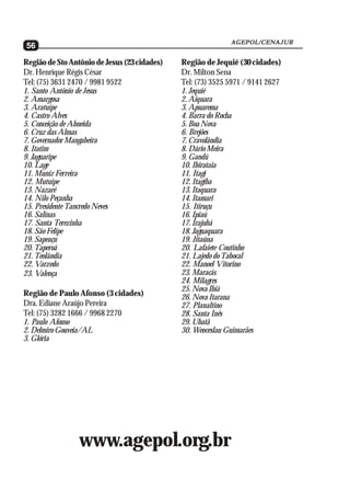 AGEPOL/CENAJUR
56

Região de Sto Antônio de Jesus (23 cidades)   Região de Jequié (30 cidades)
Dr. Henrique Régis César                      Dr. Milton Sena
Tel: (75) 3631 2470 / 9981 9522               Tel: (73) 3525 5971 / 9141 2627
1. Santo Antônio de Jesus                     1. Jequié
2. Amargosa                                   2. Aiquara
3. Aratuípe                                   3. Apuarema
4. Castro Alves                               4. Barra do Rocha
5. Conceição de Almeida                       5. Boa Nova
6. Cruz das Almas                             6. Brejões
7. Governador Mangabeira                      7. Cravolândia
8. Itatim                                     8. Dário Meira
9. Jaguaripe                                  9. Gandú
10. Lage                                      10. Ibirataia
11. Muniz Ferreira                            11. Itagi
12. Mutuípe                                   12. Itagiba
13. Nazaré                                    13. Itaquara
14. Nilo Peçanha                              14. Itamari
15. Presidente Tancredo Neves                 15. Itiruçu
16. Salinas                                   16. Ipiaú
17. Santa Terezinha                           17. Irajubá
18. São Felipe                                18. Jaguaquara
19. Sapeaçu                                   19. Jitaúna
20. Taperoá                                   20. Lafaiete Coutinho
21. Teolândia                                 21. Lajedo do Tabocal
22. Varzedo                                   22. Manoel Vitorino
23. Valença                                   23. Maracás
                                              24. Milagres
                                              25. Nova Ibiá
Região de Paulo Afonso (3 cidades)            26. Nova Itarana
Dra. Ediane Araújo Pereira                    27. Planaltino
Tel: (75) 3282 1666 / 9968 2270               28. Santa Inês
1. Paulo Afonso                               29. Ubatã
2. Delmiro Gouveia/AL                         30. Wenceslau Guimarães
3. Glória




                 www.agepol.org.br
 