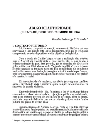 ABUSO DE AUTORIDADE
              (LEI Nº 4.898, DE 09 DE DEZEMBRO DE 1965)

                                                            Daniela Hohlenwerger S. Fernandes *

1. CONTEXTO HISTÓRICO
      Inicialmente, cumpre fazer menção ao momento histórico por que
atravessava o País quando esta Lei foi promulgada, pelo que se terá plena
compreensão de seus dispositivos e dos objetivos do legislador.
      Com a queda de Getúlio Vargas e com a realização das eleições
para a Assembléia Constituinte e para presidente, deu-se início à
redemocratização do país. Esse período, que se estendeu de 1945 até o
golpe militar em 1964, chamado de “Segunda República”, caracterizou-
se pela expansão da indústria nacional, pela consolidação do populismo
nacionalista como uma derivação do regime autoritário criado por Vargas,
pelo fortalecimento dos partidos políticos de caráter nacional e por grande
efervescência social.
      Essa mencionada efervescência, por óbvio, gerava graves conflitos
sociais, envolvendo civis e militares, quase sempre desembocando em
situações de grande violência.
      Em 09 de dezembro de 1965, foi editada a Lei nº 4.898, que definiu
como crime o abuso de autoridade, cuja ação é pública incondicionada,
com pena máxima prevista de seis meses de detenção, além de multa,
perda do cargo e inabilitação para o exercício de qualquer outra função
pública por prazo de até três anos.
     Segundo Rômulo de Andrade Moreira, “esta lei tem dois objetivos
primordiais: que a função pública seja exercida na mais absoluta normalidade
democrática, no sentido que os representantes da administração pública
tenham um comportamento legal, portanto, sem abusos de qualquer ordem;
*
    Advogada e Pós-graduanda em Direito Processual Civil.
 