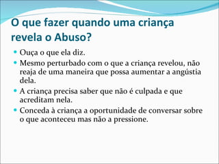 O que fazer quando uma criança revela o Abuso? Ouça o que ela diz. Mesmo perturbado com o que a criança revelou, não reaja de uma maneira que possa aumentar a angústia dela. A criança precisa saber que não é culpada e que acreditam nela. Conceda à criança a oportunidade de conversar sobre o que aconteceu mas não a pressione. 