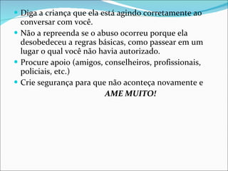 Diga a criança que ela está agindo corretamente ao conversar com você. Não a repreenda se o abuso ocorreu porque ela desobedeceu a regras básicas, como passear em um lugar o qual você não havia autorizado. Procure apoio (amigos, conselheiros, profissionais, policiais, etc.) Crie segurança para que não aconteça novamente e AME MUITO! 