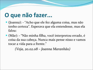 O que não fazer... (Joanna): - “Acho que ele fez alguma coisa, mas não tenho certeza”. Esperava que ela entendesse, mas ela falou:  (Mãe): - “Não minha filha, você interpretou errado, é coisa da sua cabeça. Nunca mais pense nisso e vamos tocar a vida para a frente.” (Veja, 20.02.08 – Joanna Maranhão) 