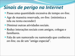 Sinais de perigo na Internet Passa uma quantidade excessiva de tempo  on-line . Age de maneira reservada,  on-line . (minimiza a tela ou tenta esconder) Diminui outras atividades sociais. Reduz interações sociais com amigos, colegas e familiares. Fala de um namorado ou namorada que conheceu  on-line,  ou de um “amigo especial”. 