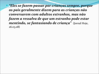 “ Eles se fazem passar por crianças sempre, porque os pais geralmente dizem para as crianças não conversarem com adultos estranhos, mas não fazem a ressalva de que um estranho pode estar mentindo, se fantasiando de criança”   (Jornal Hoje, 26.03.08) 