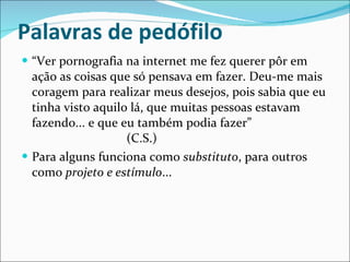 Palavras de pedófilo “ Ver pornografia na internet me fez querer pôr em ação as coisas que só pensava em fazer. Deu-me mais coragem para realizar meus desejos, pois sabia que eu tinha visto aquilo lá, que muitas pessoas estavam fazendo... e que eu também podia fazer” (C.S.) Para alguns funciona como  substituto , para outros como  projeto e estímulo ... 