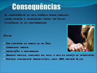As consequências de uma violência sexual praticada contra crianças e adolescentes podem ser físicas, psicológicas ou de comportamento. Físicas: Dor constante na vagina ou no ânus.  Corrimento vaginal.  Inflamações e hemorragias.  Gravidez precoce, colocando em risco a vida da criança ou adolescente.  Doenças sexualmente transmissíveis, como AIDS, hepatite B, etc.  
