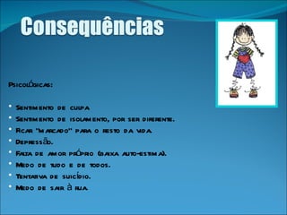 Psicológicas: Sentimento de culpa  Sentimento de isolamento, por ser diferente.  Ficar "marcado" para o resto da vida.  Depressão.  Falta de amor próprio (baixa auto-estima).  Medo de tudo e de todos.  Tentativa de suicídio.  Medo de sair à rua.   