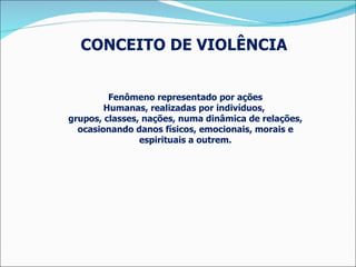 CONCEITO DE VIOLÊNCIA  Fenômeno representado por ações Humanas, realizadas por indivíduos,  grupos, classes, nações, numa dinâmica de relações, ocasionando danos físicos, emocionais, morais e espirituais a outrem. 