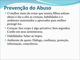 Prevenção do Abuso O melhor meio de evitar que nossos filhos sofram abuso é dar a eles as crenças, habilidades e o ambiente sustentador e aprovador para melhor protegê-los. Crenças: Seu corpo é algo privativo; Sem segredos; Confie em seus sentimentos. Habilidades: Saber se impor. Ambiente de apoio: Diálogo, confiança, proteção, informação, consciência. 