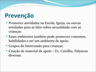 Prevenção  Promover atividades na Escola, Igreja, ou outras entidades para se falar sobre sexualidade com as crianças. Esses ambientes também pode promover costumes, habilidades e ser um ambiente de apoio. Grupos de Intercessão para crianças. Criação de material de apoio – Ex. Cartilha, Palestras diversas. 