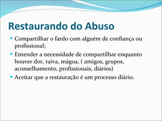 Restaurando do Abuso Compartilhar o fardo com alguém de confiança ou profissional; Entender a necessidade de compartilhar enquanto houver dor, raiva, mágoa, ( amigos, grupos, aconselhamento, profissionais, diários) Aceitar que a restauração é um processo diário. 