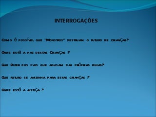 INTERROGAÇÕES Como é possível que “Monstros” destruam o futuro de crianças? Onde está a paz destas Crianças ? Que Dizer dos pais que abusam das próprias filhas? Que futuro se avizinha para estas crianças ? Onde está a justiça ? 