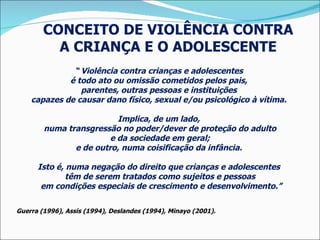 “  Violência contra crianças e adolescentes  é todo ato ou omissão cometidos pelos pais,  parentes, outras pessoas e instituições  capazes de causar dano físico, sexual e/ou psicológico à vítima.  Implica, de um lado,  numa transgressão no poder/dever de proteção do adulto e da sociedade em geral;  e de outro, numa coisificação da infância.  Isto é, numa negação do direito que crianças e adolescentes  têm de serem tratados como sujeitos e pessoas em condições especiais de crescimento e desenvolvimento.” Guerra (1996), Assis (1994), Deslandes (1994), Minayo (2001). CONCEITO DE VIOLÊNCIA CONTRA  A CRIANÇA E O ADOLESCENTE  