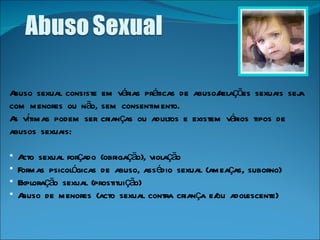 Abuso sexual consiste em várias práticas de abuso/relações sexuais seja com menores ou não, sem consentimento.  As vítimas podem ser crianças ou adultos e existem vários tipos de abusos sexuais: Acto sexual forçado (obrigação), violação Formas psicológicas de abuso, assédio sexual (ameaças, suborno) Exploração sexual (prostituição) Abuso de menores (acto sexual contra criança e/ou adolescente) 