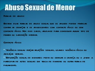 Formas de abuso: Existem duas formas de abuso sexual que os adultos podem praticar contra as crianças e os adolescentes: com contacto físico ou sem contacto físico. Nos dois casos, abusa-se para conseguir algum tipo de prazer ou satisfação interior. Contacto físico: Violência sexual: forçar relações sexuais, usando violência física ou ameaças verbais.  Exploração sexual de menores: pedir ou obrigar a criança ou o jovem a participar de actos sexuais em troca de dinheiro ou outra forma de pagamento.   