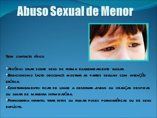 Sem contacto físico Assédio: falar sobre sexo de forma exageradamente vulgar.  Exibicionismo (acto obsceno): mostrar as partes sexuais com intenção erótica.  Constrangimento: ficar de longe a observar jovens ou crianças despidas ou olhar de maneira intimidatória.  Pornografia infantil: tirar fotos ou filmar poses pornográficas ou de sexo explícito.  