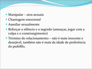 Manipular – atos sexuais Chantagem emocional Assediar sexualmente Reforçar o silêncio e o segredo (ameaças, jogar com a culpa e o constrangimento) Término do relacionamento – não é mais inocente e desejável, também não é mais da idade de preferência do pedófilo. 