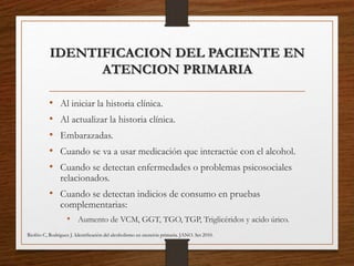 IDENTIFICACION DEL PACIENTE EN
ATENCION PRIMARIA
• Al iniciar la historia clínica.
• Al actualizar la historia clínica.
• Embarazadas.
• Cuando se va a usar medicación que interactúe con el alcohol.
• Cuando se detectan enfermedades o problemas psicosociales
relacionados.
• Cuando se detectan indicios de consumo en pruebas
complementarias:
• Aumento de VCM, GGT, TGO, TGP, Triglicéridos y acido úrico.
Riofrio C, Rodriguez J. Identiﬁcación del alcoholismo en atención primaria. JANO. Set 2010.
 