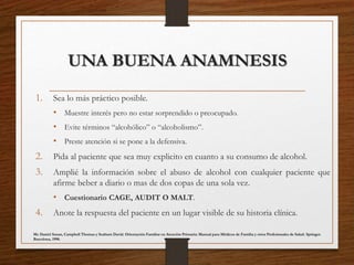 UNA BUENA ANAMNESIS
1. Sea lo más práctico posible.
• Muestre interés pero no estar sorprendido o preocupado.
• Evite términos “alcohólico” o “alcoholismo”.
• Preste atención si se pone a la defensiva.
2. Pida al paciente que sea muy explicito en cuanto a su consumo de alcohol.
3. Amplié la información sobre el abuso de alcohol con cualquier paciente que
afirme beber a diario o mas de dos copas de una sola vez.
• Cuestionario CAGE, AUDIT O MALT.
4. Anote la respuesta del paciente en un lugar visible de su historia clínica.
Mc Daniel Susan, Campbell Thomas y Seaburn David. Orientación Familiar en Atención Primaria: Manual para Médicos de Familia y otros Profesionales de Salud. Springer.
Barcelona, 1998.
 