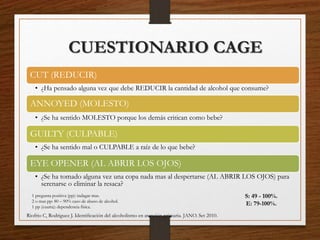 CUESTIONARIO CAGE
CUT (REDUCIR)
• ¿Ha pensado alguna vez que debe REDUCIR la cantidad de alcohol que consume?
ANNOYED (MOLESTO)
• ¿Se ha sentido MOLESTO porque los demás critican como bebe?
GUILTY (CULPABLE)
• ¿Se ha sentido mal o CULPABLE a raíz de lo que bebe?
EYE OPENER (AL ABRIR LOS OJOS)
• ¿Se ha tomado alguna vez una copa nada mas al despertarse (AL ABRIR LOS OJOS) para
serenarse o eliminar la resaca?
1 pregunta positiva (pp): indagar mas.
2 o mas pp: 80 – 90% caso de abuso de alcohol.
1 pp (cuarta): dependencia física.
S: 49 - 100%.
E: 79-100%.
Riofrio C, Rodriguez J. Identiﬁcación del alcoholismo en atención primaria. JANO. Set 2010.
 