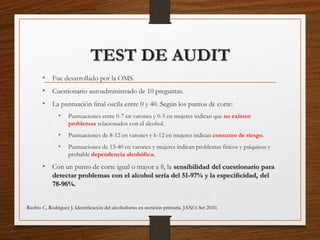 TEST DE AUDIT
• Fue desarrollado por la OMS.
• Cuestionario autoadministrado de 10 preguntas.
• La puntuación ﬁnal oscila entre 0 y 40. Según los puntos de corte:
• Puntuaciones entre 0-7 en varones y 0-5 en mujeres indican que no existen
problemas relacionados con el alcohol.
• Puntuaciones de 8-12 en varones y 6-12 en mujeres indican consumo de riesgo.
• Puntuaciones de 13-40 en varones y mujeres indican problemas físicos y psíquicos y
probable dependencia alcohólica.
• Con un punto de corte igual o mayor a 8, la sensibilidad del cuestionario para
detectar problemas con el alcohol sería del 51-97% y la especiﬁcidad, del
78-96%.
Riofrio C, Rodriguez J. Identiﬁcación del alcoholismo en atención primaria. JANO. Set 2010.
 