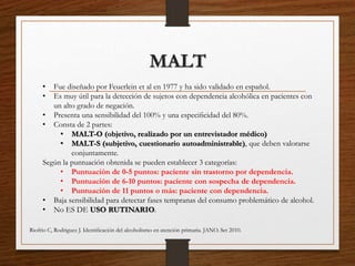 MALT
• Fue diseñado por Feuerlein et al en 1977 y ha sido validado en español.
• Es muy útil para la detección de sujetos con dependencia alcohólica en pacientes con
un alto grado de negación.
• Presenta una sensibilidad del 100% y una especiﬁcidad del 80%.
• Consta de 2 partes:
• MALT-O (objetivo, realizado por un entrevistador médico)
• MALT-S (subjetivo, cuestionario autoadministrable), que deben valorarse
conjuntamente.
Según la puntuación obtenida se pueden establecer 3 categorías:
• Puntuación de 0-5 puntos: paciente sin trastorno por dependencia.
• Puntuación de 6-10 puntos: paciente con sospecha de dependencia.
• Puntuación de 11 puntos o más: paciente con dependencia.
• Baja sensibilidad para detectar fases tempranas del consumo problemático de alcohol.
• No ES DE USO RUTINARIO.
Riofrio C, Rodriguez J. Identiﬁcación del alcoholismo en atención primaria. JANO. Set 2010.
 