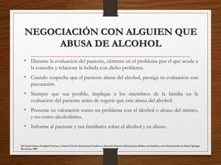 NEGOCIACIÓN CON ALGUIEN QUE
ABUSA DE ALCOHOL
• Durante la evaluación del paciente, céntrese en el problema por el que acude a
la consulta y relacione la bebida con dicho problema.
• Cuando sospeche que el paciente abusa del alcohol, prosiga su evaluación con
precaución.
• Siempre que sea posible, implique a los miembros de la familia en la
evaluación del paciente antes de sugerir que este abusa del alcohol.
• Presente su valoración como un problema con el alcohol o abuso del mismo,
y no como alcoholismo.
• Informe al paciente y sus familiares sobre el alcohol y su abuso.
Mc Daniel Susan, Campbell Thomas y Seaburn David. Orientación Familiar en Atención Primaria: Manual para Médicos de Familia y otros Profesionales de Salud. Springer.
Barcelona, 1998.
 