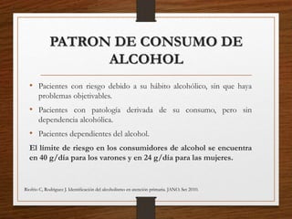 PATRON DE CONSUMO DE
ALCOHOL
• Pacientes con riesgo debido a su hábito alcohólico, sin que haya
problemas objetivables.
• Pacientes con patología derivada de su consumo, pero sin
dependencia alcohólica.
• Pacientes dependientes del alcohol.
El límite de riesgo en los consumidores de alcohol se encuentra
en 40 g/día para los varones y en 24 g/día para las mujeres.
Riofrio C, Rodriguez J. Identiﬁcación del alcoholismo en atención primaria. JANO. Set 2010.
 