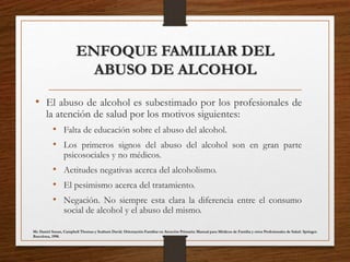 ENFOQUE FAMILIAR DEL
ABUSO DE ALCOHOL
• El abuso de alcohol es subestimado por los profesionales de
la atención de salud por los motivos siguientes:
• Falta de educación sobre el abuso del alcohol.
• Los primeros signos del abuso del alcohol son en gran parte
psicosociales y no médicos.
• Actitudes negativas acerca del alcoholismo.
• El pesimismo acerca del tratamiento.
• Negación. No siempre esta clara la diferencia entre el consumo
social de alcohol y el abuso del mismo.
Mc Daniel Susan, Campbell Thomas y Seaburn David. Orientación Familiar en Atención Primaria: Manual para Médicos de Familia y otros Profesionales de Salud. Springer.
Barcelona, 1998.
 