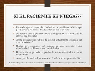 SI EL PACIENTE SE NIEGA???
• Recuerde que el abuso del alcohol es un problema crónico que
posiblemente no responda a las intervenciones iniciales.
• No discuta con el paciente sobre el diagnostico o la cantidad de
alcohol que consume.
• Anote el diagnostico “abuso de alcohol (actualmente se niega a ver
a un especialista”
• Realice un seguimiento del paciente en cada consulta y siga
vinculando el problema actual con el alcohol.
• Recomiende un periodo de prueba de abstinencia de dos semanas
de duración.
• A ser posible remita al paciente o su familia a un terapeuta familiar.
Mc Daniel Susan, Campbell Thomas y Seaburn David. Orientación Familiar en Atención Primaria: Manual para Médicos de Familia y otros Profesionales de Salud. Springer.
Barcelona, 1998.
 